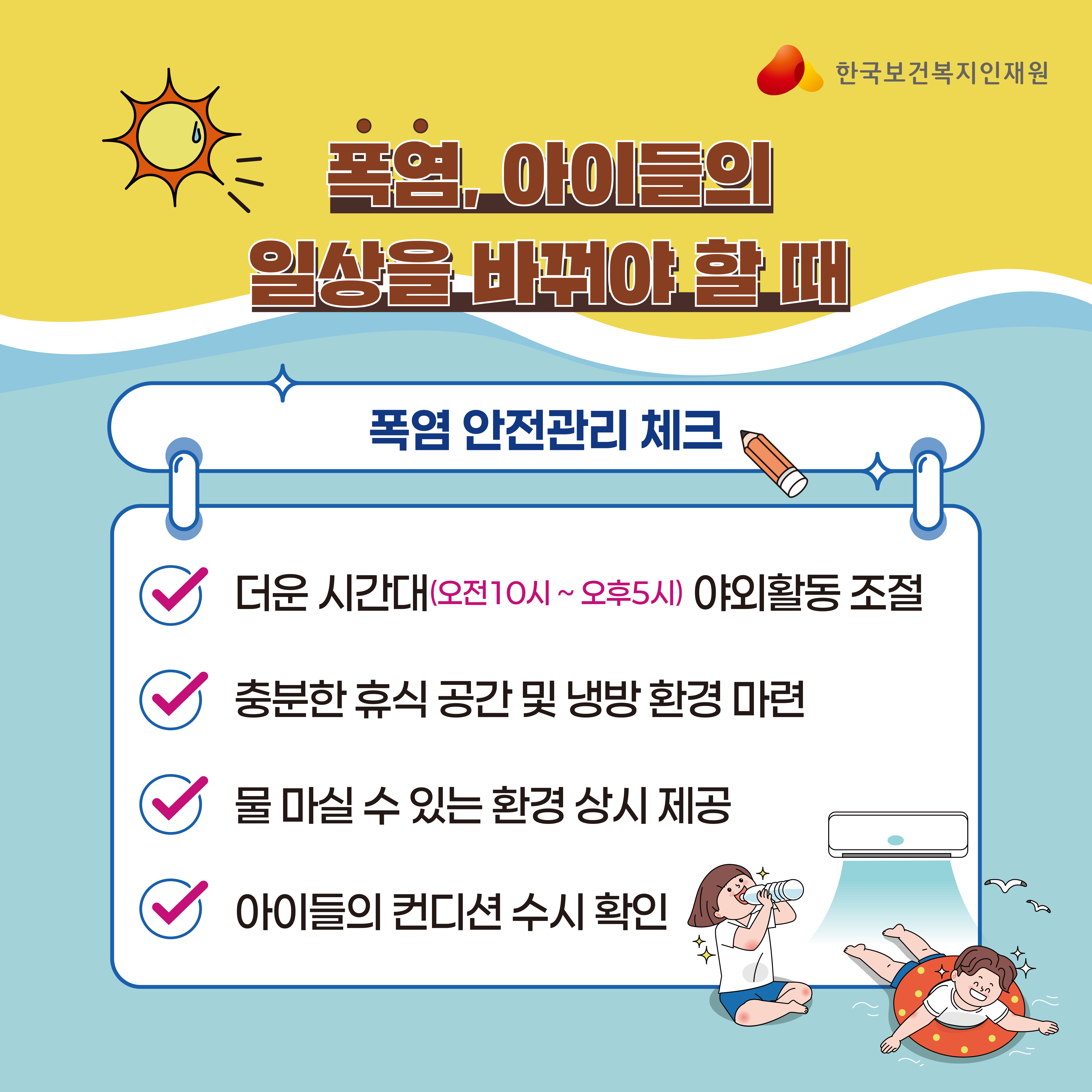 제목: 폭염, 아이들의 일상을 바꿔야 할 때 소제목: 폭염 안전관리 체크 체크리스트 더운 시간대(오전10시~오후5시) 야외활동 조절 충분한 휴식 공간 및 냉방 환경 마련 물 마실 수 있는 환경 상시 제공 아이들의 컨디션 수시 확인