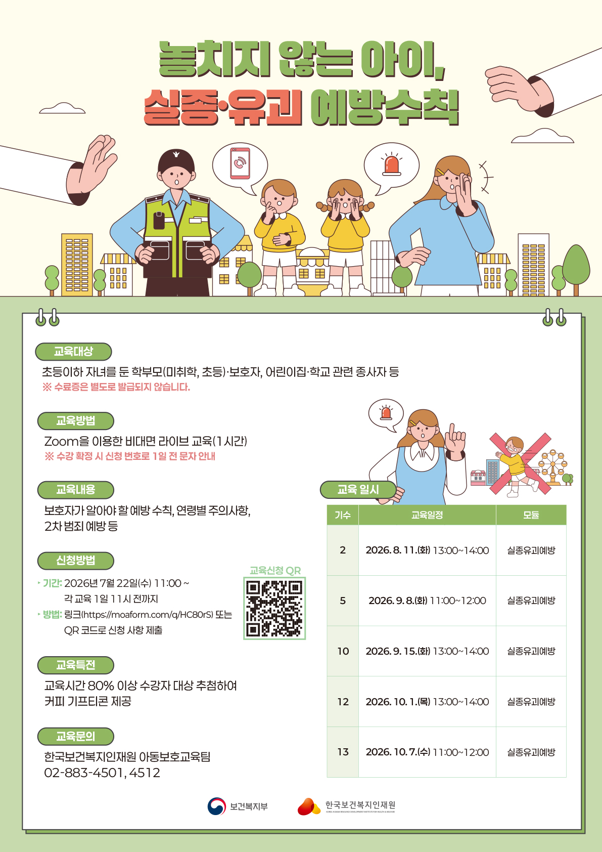 ? 놓치지 않는 아이, 실종·유괴 예방수칙 ?  한순간의 방심이 큰 사고로 이어질 수 있는 실종·유괴 상황!  우리 아이를 안전하게 지키는 예방수칙, 지금 배워보세요 ?  ? 교육대상 초등이하 자녀를 둔 학부모(미취학·초등)·보호자, 어린이집·학교 관련 종사자 등 ※ 수료증은 별도로 발급되지 않습니다.  ? 교육방법 Zoom을 이용한 비대면 라이브 교육 (1시간) ※ 수강 확정 시 신청 번호로 1일 전 문자 안내  ? 교육내용 ✔️ 보호자가 알아야 할 예방 수칙 ✔️ 연령별 주의사항 ✔️ 2차 범죄 예방 등  ? 교육 일시 2기 2026.8.11.(화) 13:00~14:00 실종유괴예방 5기 2026.9.8.(화) 11:00~12:00 실종유괴예방 10기 2026.9.15.(화) 13:00~14:00 실종유괴예방 12기 2026.10.1.(목) 13:00~14:00 실종유괴예방 13기 2026.10.7.(수) 11:00~12:00 실종유괴예방  ? 교육특전 교육시간 80% 이상 수강자 대상 추첨을 통해 커피 기프티콘을 드려요! ☕️  ? 신청방법 ▶ 기간: 2026년 7월 22일(수) 11:00 ~ 각 교육 1일 전 11시까지 ▶ 방법: 아래 링크 또는 QR 코드로 신청 ? https://moaform.com/q/HC80rS  ? 교육문의 한국보건복지인재원 아동보호교육팀 02-883-4501, 4512  소중한 우리 아이, 예방수칙으로 함께 지켜요! ?