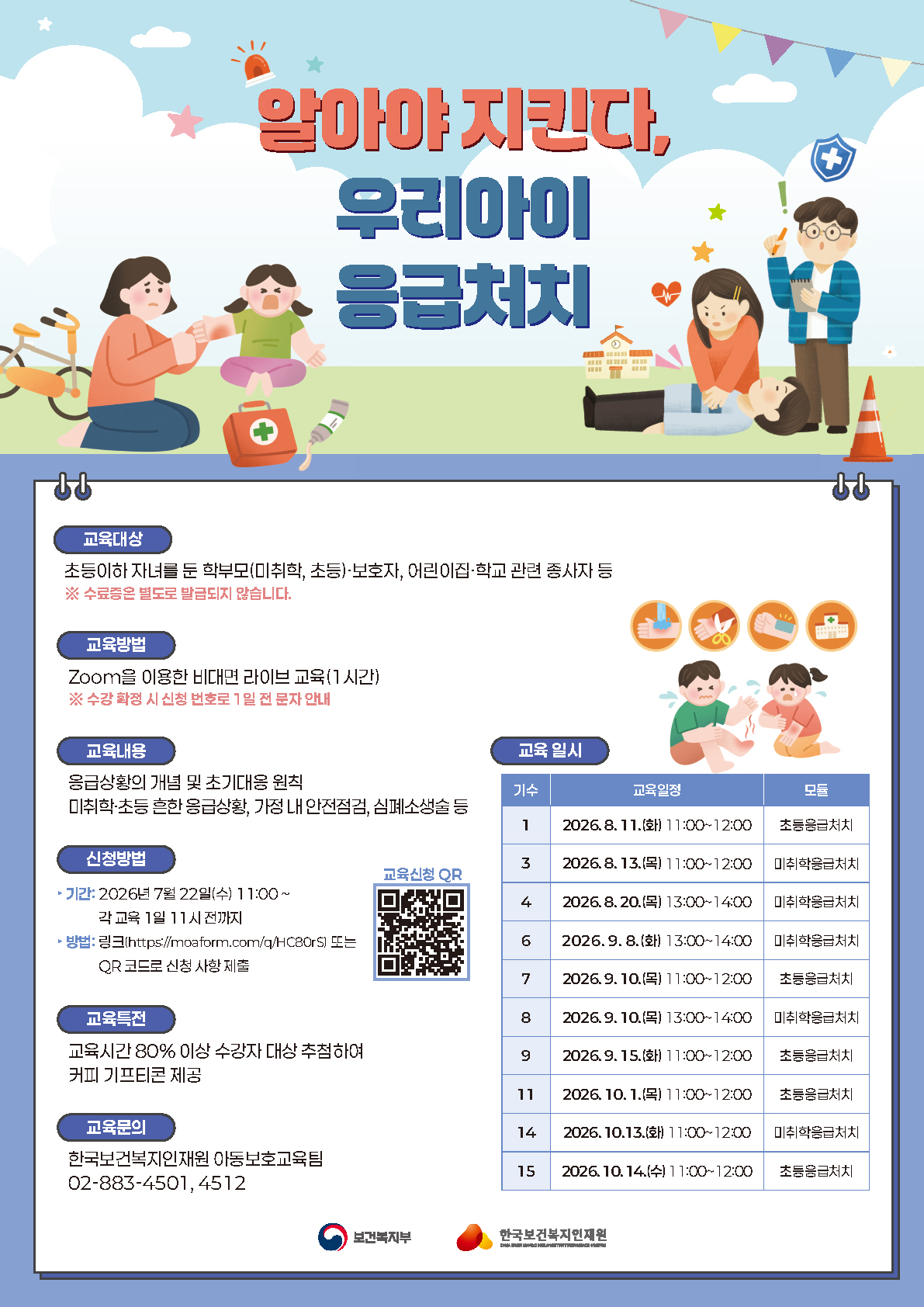 ? 알아야 지킨다, 우리아이 응급처치 ?  아이가 다치거나 갑자기 아플 때, 당황하지 않고 대처할 수 있으신가요?  우리 아이의 안전을 지키는 첫걸음, "응급처치 교육"으로 함께 준비해요! ??  ? 교육대상 초등이하 자녀를 둔 학부모(미취학·초등)·보호자, 어린이집·학교 관련 종사자 등 ※ 수료증은 별도로 발급되지 않습니다.  ? 교육방법 Zoom을 이용한 비대면 라이브 교육 (1시간) ※ 수강 확정 시 신청 번호로 1일 전 문자 안내  ? 교육내용 ✔️ 응급상황의 개념 및 초기대응 원칙 ✔️ 미취학·초등 흔한 응급상황 ✔️ 가정 내 안전점검 ✔️ 심폐소생술 등  ? 교육 일시 1기 2026.8.11.(화) 11:00~12:00 초등응급처치 3기 2026.8.13.(목) 11:00~12:00 미취학응급처치 4기 2026.8.20.(목) 13:00~14:00 미취학응급처치 6기 2026.9.8.(화) 13:00~14:00 미취학응급처치 7기 2026.9.10.(목) 11:00~12:00 초등응급처치 8기 2026.9.10.(목) 13:00~14:00 미취학응급처치 9기 2026.9.15.(화) 11:00~12:00 초등응급처치 11기 2026.10.1.(목) 11:00~12:00 초등응급처치 14기 2026.10.13.(화) 11:00~12:00 미취학응급처치 15기 2026.10.14.(수) 11:00~12:00 초등응급처치  ? 교육특전 교육시간 80% 이상 수강자 대상 추첨을 통해 커피 기프티콘을 드려요! ☕️  ? 신청방법 ▶ 기간: 2026년 7월 22일(수) 11:00 ~ 각 교육 1일 전 11시까지 ▶ 방법: 아래 링크 또는 QR 코드로 신청 ? https://moaform.com/q/HC80rS  ? 교육문의 한국보건복지인재원 아동보호교육팀 02-883-4501, 4512  우리 아이의 안전, 지금 신청하고 준비하세요! ?