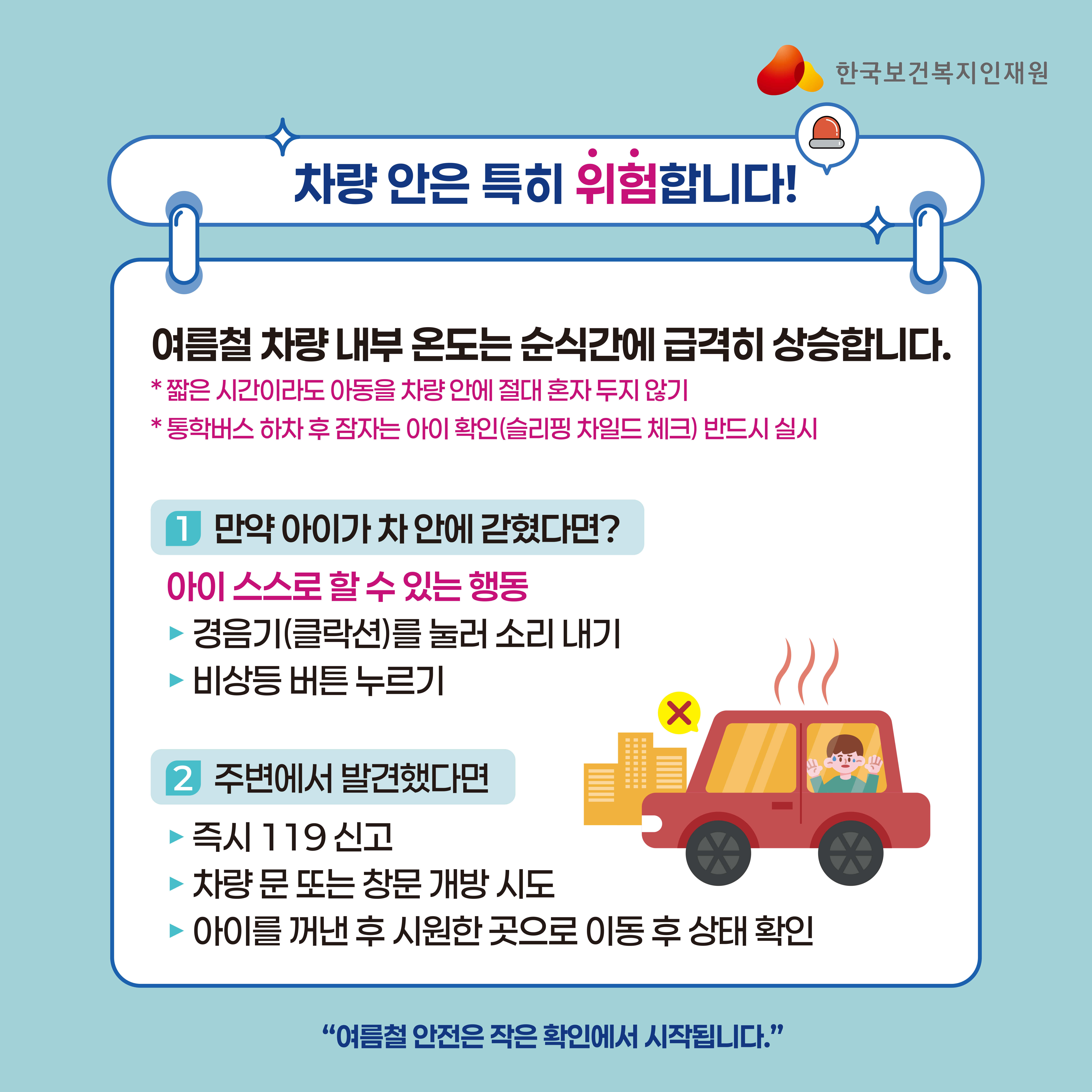 **카드2. 차량 안은 특히 위험합니다** 여름철 차량 내부 온도는 순식간에 급격히 상승합니다. * 짧은 시간이라도 아동을 차량 안에 절대 혼자 두지 않기 * 통학버스 하차 후 잠자는 아이 확인(슬리핑 차일드 체크) 반드시 실시  만약 아이가 차 안에 갇혔다면? 아이 스스로 할 수 있는 행동 □ 경음기(클락션)를 눌러 소리 내기 □ 비상등 버튼 누르기  주변에서 발견했다면 □ 즉시 119 신고 □ 차량 문 또는 창문 개방 시도 □ 아이를 꺼낸 후 시원한 곳으로 이동 후 상태 확인