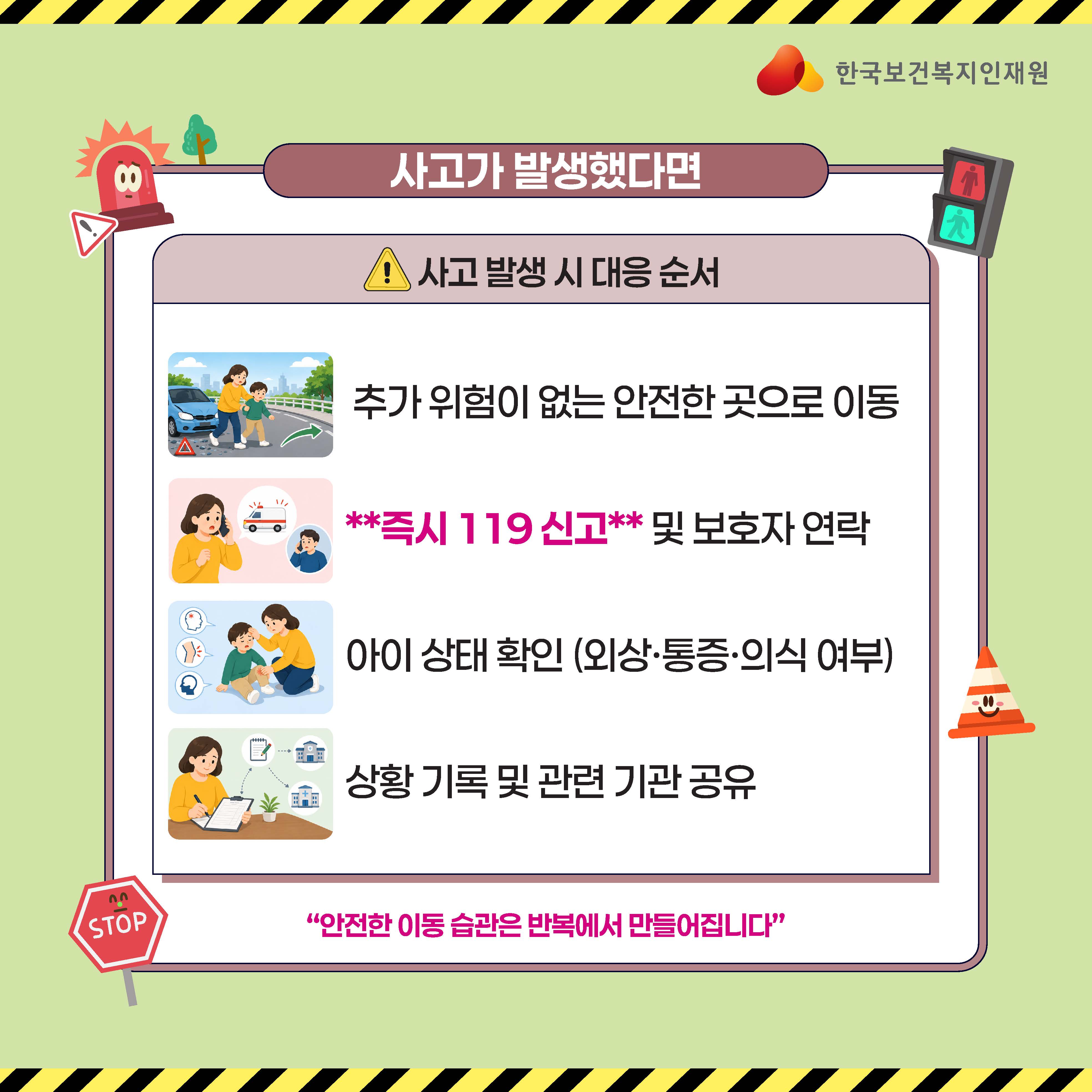 한국보건복지인재원  사고가 발생했다면  ⚠ 사고 발생 시 대응 순서  추가 위험이 없는 안전한 곳으로 이동  즉시 119 신고 및 보호자 연락  아이 상태 확인 (외상·통증·의식 여부)  상황 기록 및 관련 기관 공유  "안전한 이동 습관은 반복에서 만들어집니다"