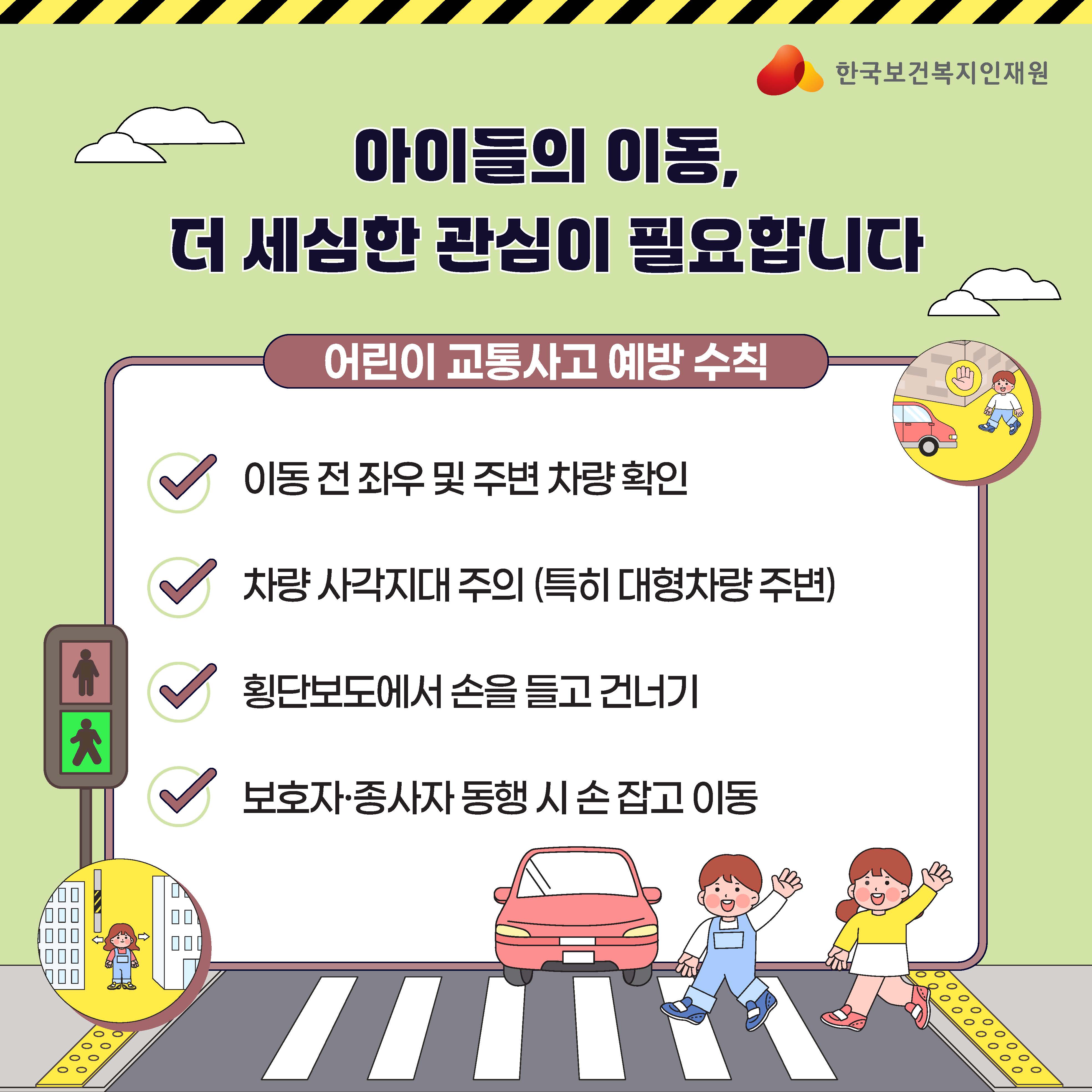 한국보건복지인재원  아이들의 이동, 더 세심한 관심이 필요합니다  어린이 교통사고 예방 수칙  이동 전 좌우 및 주변 차량 확인  차량 사각지대 주의 (특히 대형차량 주변)  횡단보도에서 손을 들고 건너기  보호자·종사자 동행 시 손잡고 이동